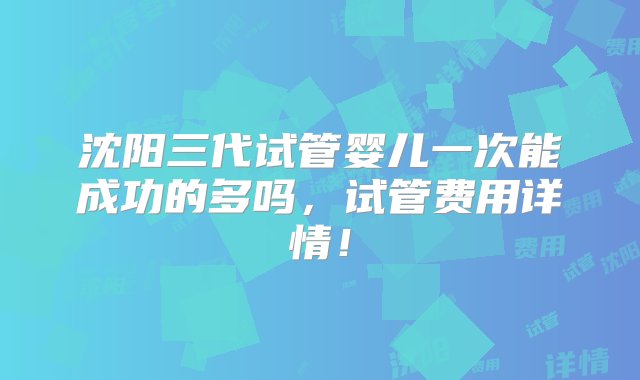 沈阳三代试管婴儿一次能成功的多吗，试管费用详情！