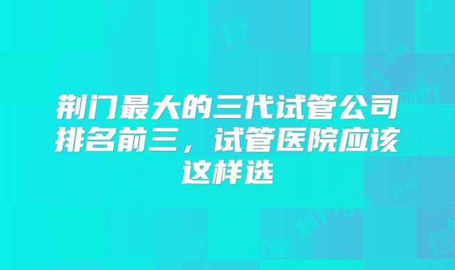 荆门最大的三代试管公司排名前三，试管医院应该这样选