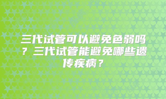 三代试管可以避免色弱吗？三代试管能避免哪些遗传疾病？