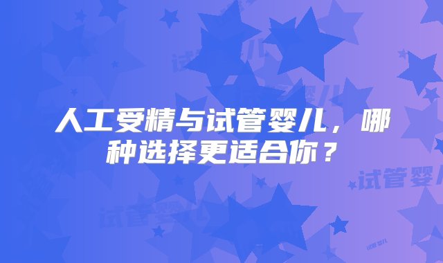 人工受精与试管婴儿，哪种选择更适合你？