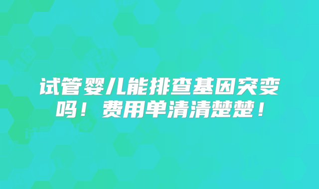 试管婴儿能排查基因突变吗！费用单清清楚楚！