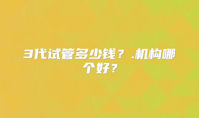 3代试管多少钱？.机构哪个好？