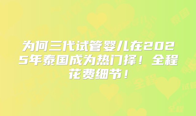 为何三代试管婴儿在2025年泰国成为热门择！全程花费细节！