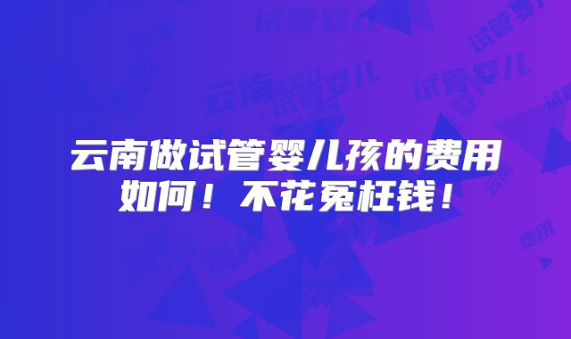 云南做试管婴儿孩的费用如何！不花冤枉钱！