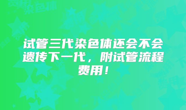 试管三代染色体还会不会遗传下一代，附试管流程费用！