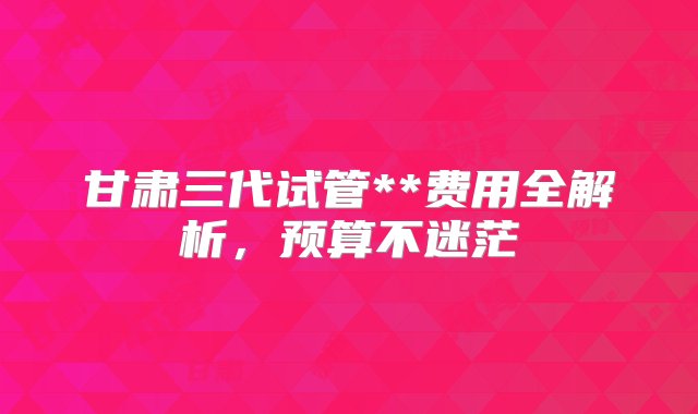 甘肃三代试管**费用全解析，预算不迷茫