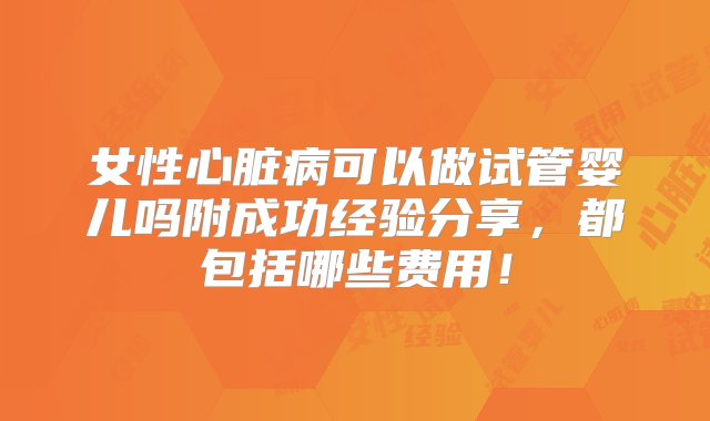 女性心脏病可以做试管婴儿吗附成功经验分享，都包括哪些费用！