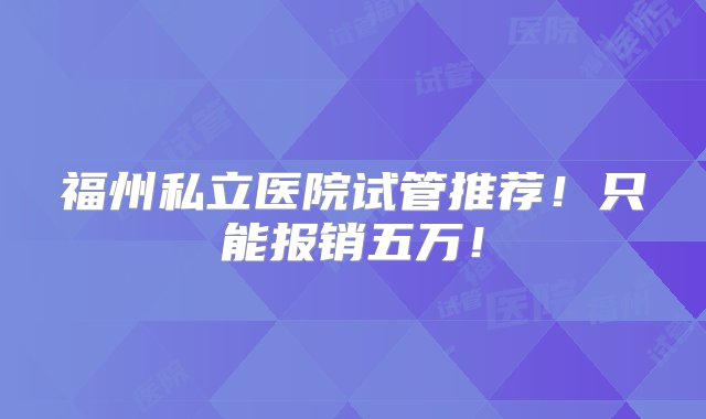 福州私立医院试管推荐！只能报销五万！