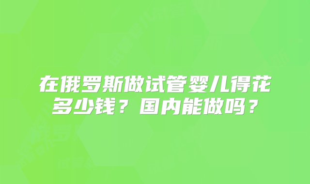 在俄罗斯做试管婴儿得花多少钱？国内能做吗？