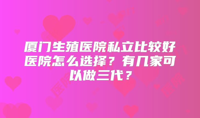 厦门生殖医院私立比较好医院怎么选择？有几家可以做三代？