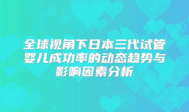 全球视角下日本三代试管婴儿成功率的动态趋势与影响因素分析