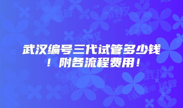 武汉编号三代试管多少钱！附各流程费用！