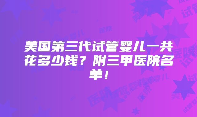 美国第三代试管婴儿一共花多少钱？附三甲医院名单！