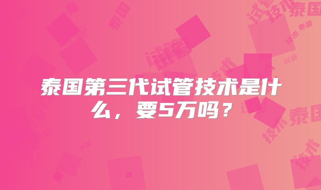 泰国第三代试管技术是什么，要5万吗？