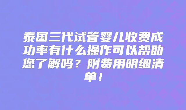 泰国三代试管婴儿收费成功率有什么操作可以帮助您了解吗？附费用明细清单！