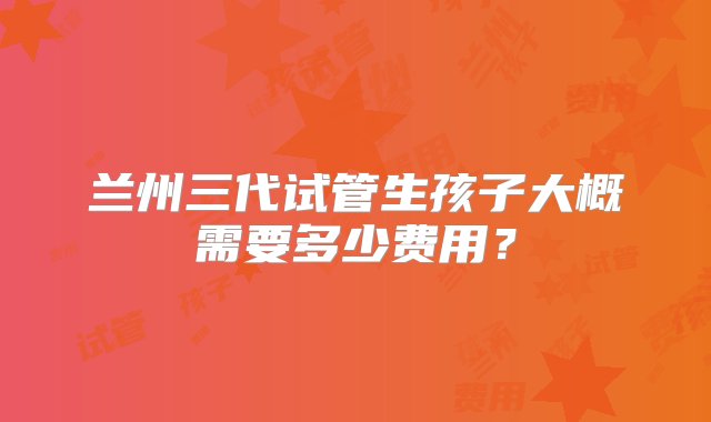 兰州三代试管生孩子大概需要多少费用？