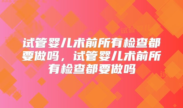 试管婴儿术前所有检查都要做吗，试管婴儿术前所有检查都要做吗