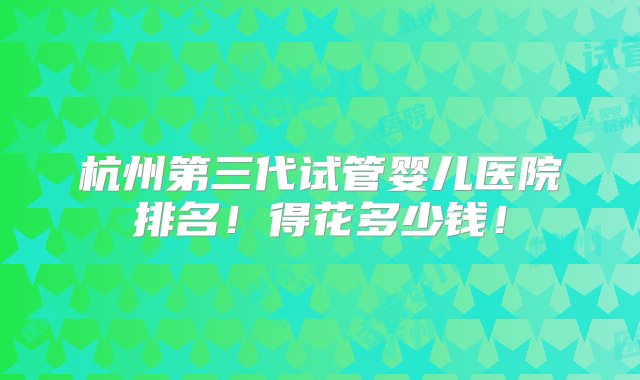 杭州第三代试管婴儿医院排名！得花多少钱！