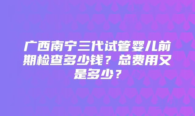 广西南宁三代试管婴儿前期检查多少钱？总费用又是多少？