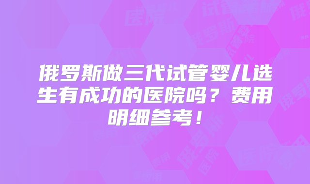 俄罗斯做三代试管婴儿选生有成功的医院吗？费用明细参考！