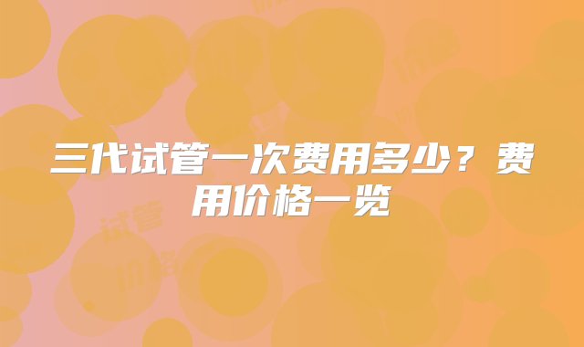 三代试管一次费用多少？费用价格一览