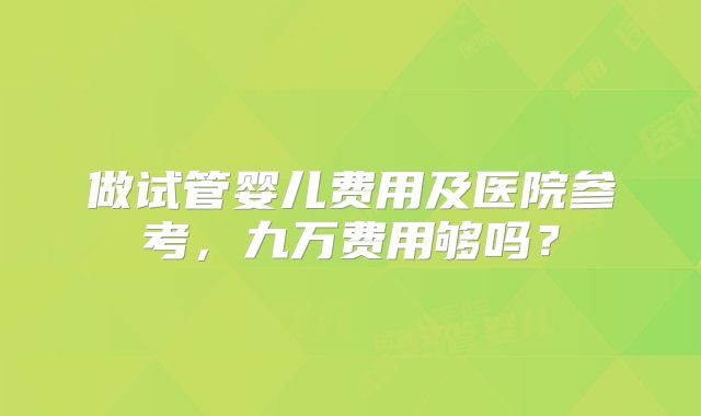 做试管婴儿费用及医院参考，九万费用够吗？