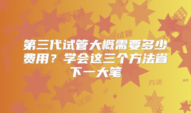 第三代试管大概需要多少费用？学会这三个方法省下一大笔