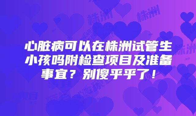 心脏病可以在株洲试管生小孩吗附检查项目及准备事宜？别傻乎乎了！