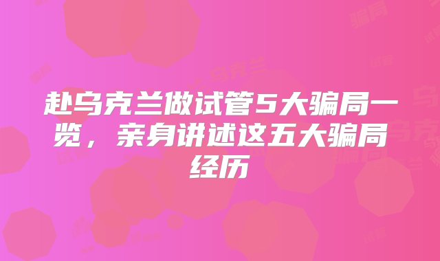 赴乌克兰做试管5大骗局一览，亲身讲述这五大骗局经历