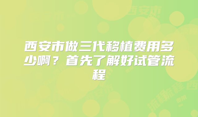 西安市做三代移植费用多少啊？首先了解好试管流程