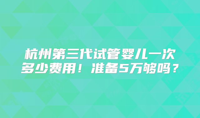 杭州第三代试管婴儿一次多少费用！准备5万够吗？