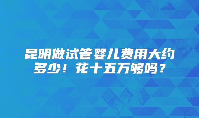 昆明做试管婴儿费用大约多少！花十五万够吗？