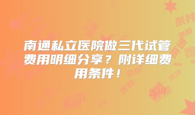 南通私立医院做三代试管费用明细分享？附详细费用条件！