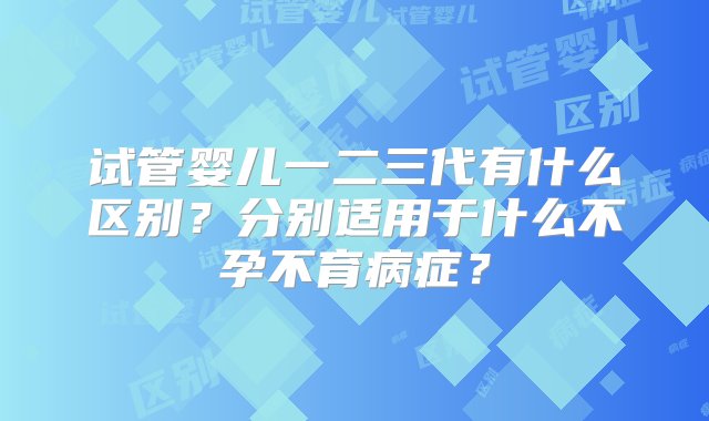 试管婴儿一二三代有什么区别？分别适用于什么不孕不育病症？