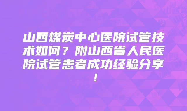 山西煤炭中心医院试管技术如何？附山西省人民医院试管患者成功经验分享！