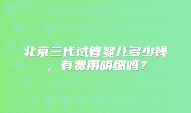 北京三代试管婴儿多少钱，有费用明细吗？