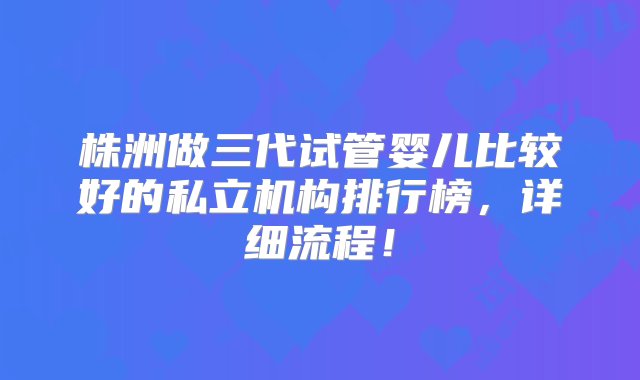 株洲做三代试管婴儿比较好的私立机构排行榜，详细流程！