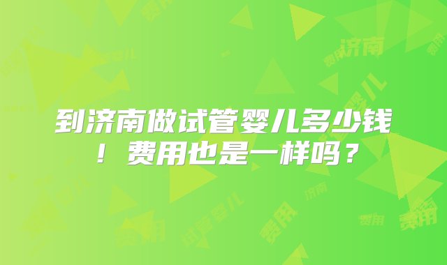 到济南做试管婴儿多少钱！费用也是一样吗？