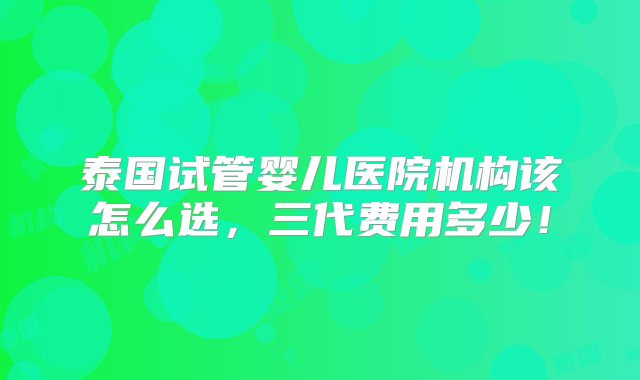 泰国试管婴儿医院机构该怎么选，三代费用多少！