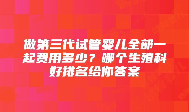 做第三代试管婴儿全部一起费用多少？哪个生殖科好排名给你答案