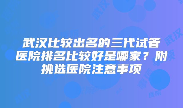 武汉比较出名的三代试管医院排名比较好是哪家？附挑选医院注意事项