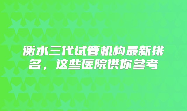 衡水三代试管机构最新排名，这些医院供你参考