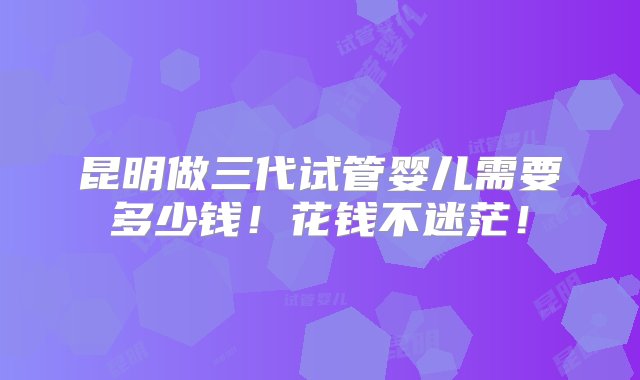 昆明做三代试管婴儿需要多少钱！花钱不迷茫！