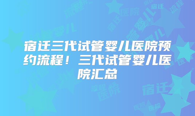 宿迁三代试管婴儿医院预约流程！三代试管婴儿医院汇总