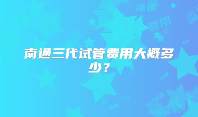 南通三代试管费用大概多少？