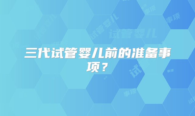 三代试管婴儿前的准备事项？