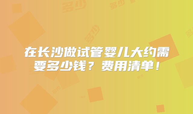 在长沙做试管婴儿大约需要多少钱？费用清单！