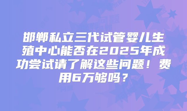 邯郸私立三代试管婴儿生殖中心能否在2025年成功尝试请了解这些问题！费用6万够吗？