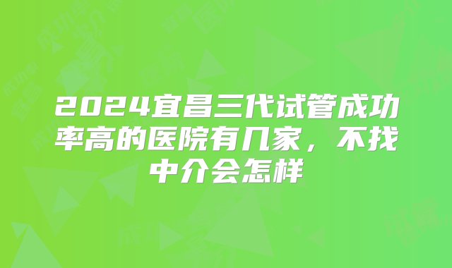 2024宜昌三代试管成功率高的医院有几家，不找中介会怎样