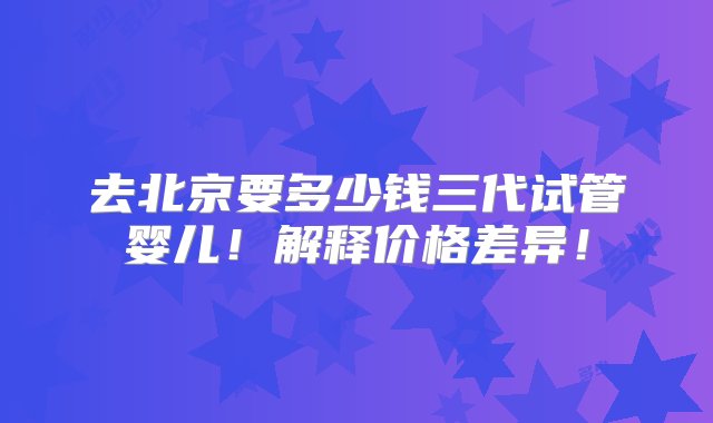 去北京要多少钱三代试管婴儿！解释价格差异！